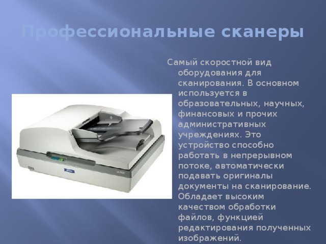 Профессиональные сканеры Самый скоростной вид оборудования для сканирования. В основном используется в образовательных, научных, финансовых и прочих административных учреждениях. Это устройство способно работать в непрерывном потоке, автоматически подавать оригиналы документы на сканирование. Обладает высоким качеством обработки файлов, функцией редактирования полученных изображений. 