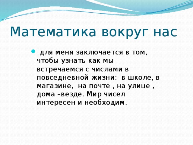 Математика вокруг нас  для меня заключается в том, чтобы узнать как мы встречаемся с числами в повседневной жизни: в школе, в магазине, на почте , на улице , дома –везде. Мир чисел интересен и необходим. 