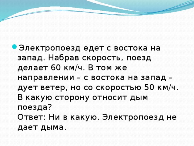 Электропоезд едет с востока на запад. Набрав скорость, поезд делает 60 км/ч. В том же направлении – с востока на запад – дует ветер, но со скоростью 50 км/ч.   В какую сторону относит дым поезда?   Ответ: Ни в какую. Электропоезд не дает дыма. 