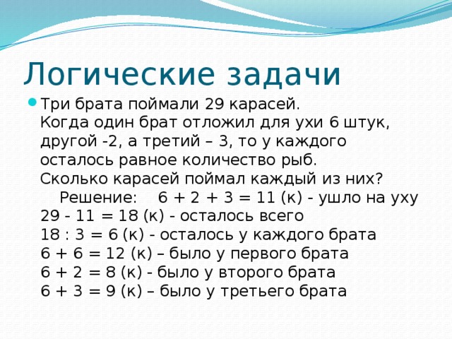 Логические задачи Три брата поймали 29 карасей.  Когда один брат отложил для ухи 6 штук, другой -2, а третий – 3, то у каждого осталось равное количество рыб.  Сколько карасей поймал каждый из них?      Решение:    6 + 2 + 3 = 11 (к) - ушло на уху  29 - 11 = 18 (к) - осталось всего  18 : 3 = 6 (к) - осталось у каждого брата  6 + 6 = 12 (к) – было у первого брата  6 + 2 = 8 (к) - было у второго брата  6 + 3 = 9 (к) – было у третьего брата 