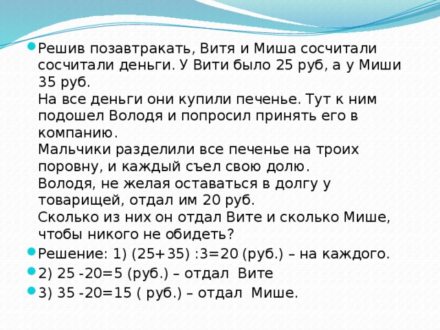 Решив позавтракать, Витя и Миша сосчитали сосчитали деньги. У Вити было 25 руб, а у Миши 35 руб.  На все деньги они купили печенье. Тут к ним подошел Володя и попросил принять его в компанию.  Мальчики разделили все печенье на троих поровну, и каждый съел свою долю.  Володя, не желая оставаться в долгу у товарищей, отдал им 20 руб.  Сколько из них он отдал Вите и сколько Мише, чтобы никого не обидеть? Решение: 1) (25+35) :3=20 (руб.) – на каждого. 2) 25 -20=5 (руб.) – отдал Вите 3) 35 -20=15 ( руб.) – отдал Мише. 