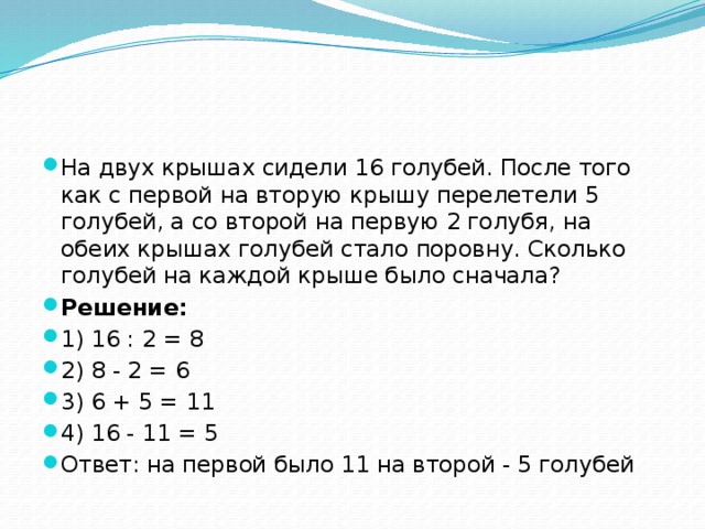 На двух крышах сидели 16 голубей. После того как с первой на вторую крышу перелетели 5 голубей, а со второй на первую 2 голубя, на обеих крышах голубей стало поровну. Сколько голубей на каждой крыше было сначала? Решение: 1) 16 : 2 = 8 2) 8 - 2 = 6 3) 6 + 5 = 11 4) 16 - 11 = 5 Ответ: на первой было 11 на второй - 5 голубей 