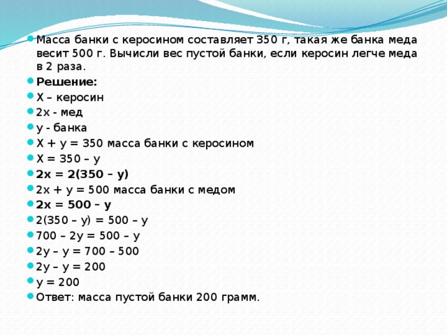 Масса банки с керосином составляет 350 г, такая же банка меда весит 500 г. Вычисли вес пустой банки, если керосин легче меда в 2 раза. Решение: X – керосин 2x - мед y - банка X + y = 350 масса банки с керосином X = 350 – y 2x = 2(350 – y) 2x + y = 500 масса банки с медом 2x = 500 – y 2(350 – y) = 500 – y 700 – 2y = 500 – y 2y – y = 700 – 500 2y – y = 200 y = 200 Ответ: масса пустой банки 200 грамм. 