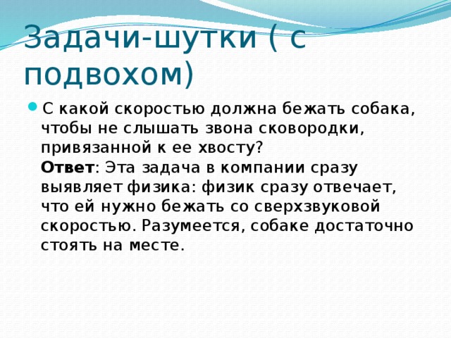 Задачи-шутки ( с подвохом) С какой скоростью должна бежать собака, чтобы не слышать звона сковородки, привязанной к ее хвосту?  Ответ : Эта задача в компании сразу выявляет физика: физик сразу отвечает, что ей нужно бежать со сверхзвуковой скоростью. Разумеется, собаке достаточно стоять на месте. 