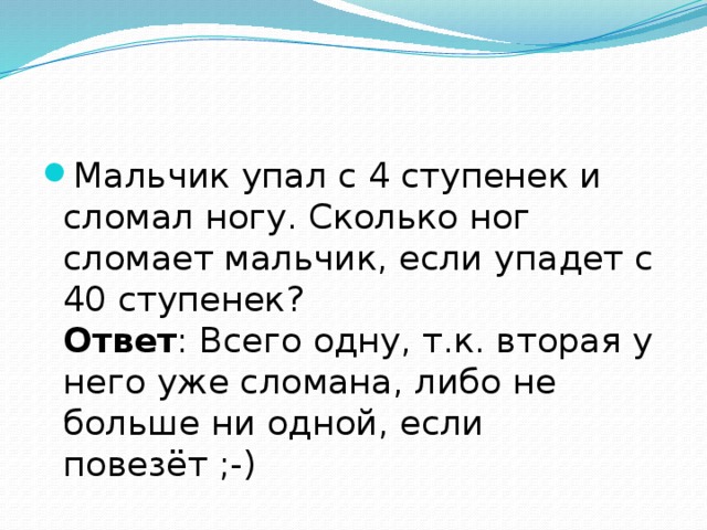 Мальчик упал с 4 ступенек и сломал ногу. Сколько ног сломает мальчик, если упадет с 40 ступенек?  Ответ : Всего одну, т.к. вторая у него уже сломана, либо не больше ни одной, если повезёт ;-) 