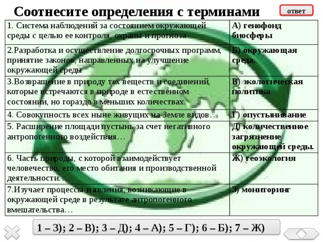 Соотнесите определения с терминами ответ 1. Система наблюдений за состоянием окружающей среды с целью ее контроля, охраны и прогноза 2.Разработка и осуществление долгосрочных программ, принятие законов, направленных на улучшение окружающей среды А) генофонд биосферы Б) окружающая среда. 3.Возвращение в природу тех веществ и соединений, которые встречаются в природе в естественном состоянии, но гораздо в меньших количествах. В) экологическая политика 4. Совокупность всех ныне живущих на Земле видов… Г) опустынивание 5. Расширение площади пустынь за счет негативного антропогенного воздействия… 6. Часть природы, с которой взаимодействует человечество, его место обитания и производственной деятельности… Д) количественное загрязнение окружающей среды. 7.Изучает процессы и явления, возникающие в окружающей среде в результате антропогенного вмешательства… Ж) геоэкология З) мониторинг  1 – З); 2 – В); 3 – Д); 4 – А); 5 – Г); 6 – Б); 7 – Ж) 