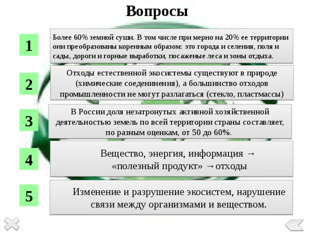 Вопросы Более 60% земной суши. В том числе при мерно на 20% ее территории они преобразованы коренным образом: это города и селения, поля и сады, дороги и горные выработки, посаженые леса и зоны отдыха. 1 Отходы естественной экосистемы существуют в природе (химические соеденинения), а большинство отходов промышленности не могут разлагаться (стекло, пластмассы) 2 В России доля незатронутых активной хозяйственной деятельностью земель по всей территории страны составляет, по разным оценкам, от 50 до 60%. 3 Вещество, энергия, информация → «полезный продукт» →отходы 4 Изменение и разрушение экосистем, нарушение связи между организмами и веществом. 5 