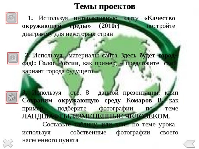 Темы проектов  1. Используя интерактивную карту «Качество окружающей среды» (2010г) - постройте диаграмму для некоторых стран  2. Используя материалы сайта Здесь будет город-сад!: Голос России , как пример, – предложите свой вариант города будущего 3. Используя стр. 8 данной презентации, клип Сохраним окружающую среду Комаров В, как пример, подберите фотографии по теме ЛАНДШАФТЫ, ИЗМЕНЕННЫЕ ЧЕЛОВЕКОМ .  Составьте таблицу, или клип по теме урока используя собственные фотографии своего населенного пункта 