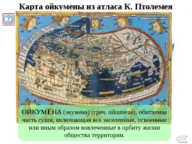 Карта ойкумены из атласа К. Птолемея ОЙКУМЕ́НА (экумена) (греч. oikumene), обитаемая часть суши, включающая все заселенные, освоенные или иным образом вовлеченные в орбиту жизни общества территории. 