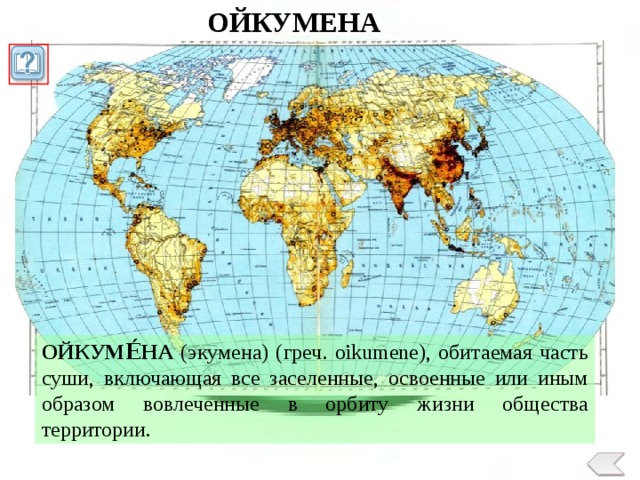 ОЙКУМЕНА ОЙКУМЕ́НА (экумена) (греч. oikumene), обитаемая часть суши, включающая все заселенные, освоенные или иным образом вовлеченные в орбиту жизни общества территории.  