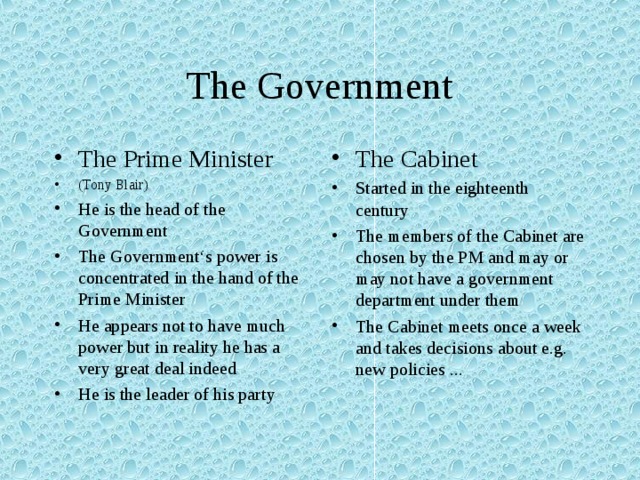 The Government The Prime Minister (Tony Blair) He is the head of the Government The Government‘s power is concentrated in the hand of the Prime Minister He appears not to have much power but in reality he has a very great deal indeed He is the leader of his party The Cabinet Started in the eighteenth century The members of the Cabinet are chosen by the PM and may or may not have a government department under them The Cabinet meets once a week and takes decisions about e.g. new policies ... 