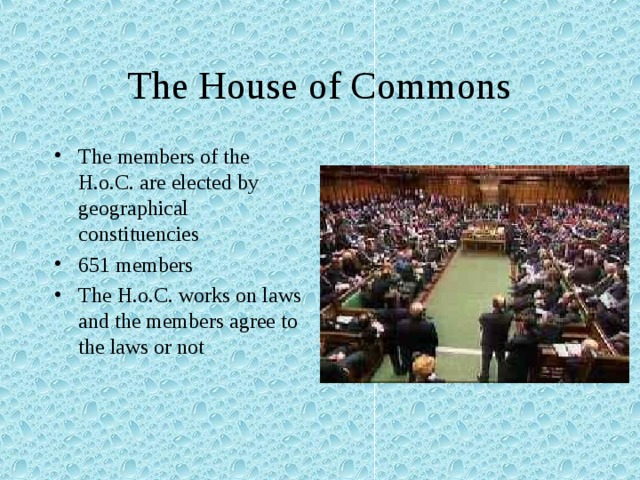 The House of Commons The members of the H.o.C. are elected by geographical constituencies 651 members The H.o.C. works on laws and the members agree to the laws or not 