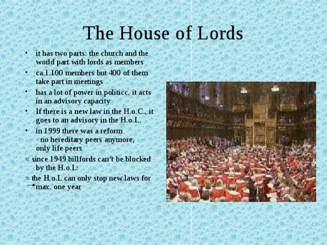 The House of Lords it has two parts: the church and the world part with lords as members ca.1.100 members but 400 of them take part in meetings has a lot of power in politicc, it acts in an advisory capacity If there is a new law in the H.o.C., it goes to an advisory in the H.o.L. in 1999 there was a reform  - no hereditary peers anymore,  only life peers = since 1949 billfords can‘t be blocked by the H.o.L: = the H.o.L can only stop new laws for max. one year 