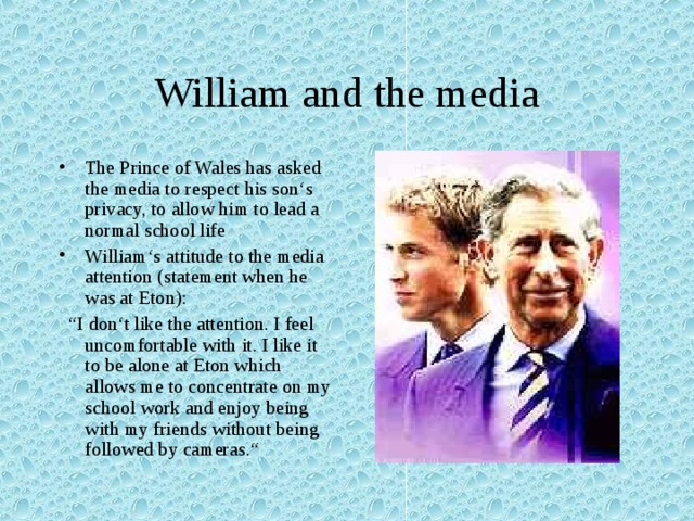 William and the media The Prince of Wales has asked the media to respect his son‘s privacy, to allow him to lead a normal school life William‘s attitude to the media attention (statement when he was at Eton): “ I don‘t like the attention. I feel uncomfortable with it. I like it to be alone at Eton which allows me to concentrate on my school work and enjoy being with my friends without being followed by cameras.“ 