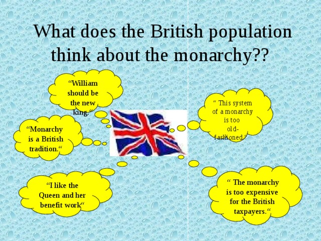  What does the British population think about the monarchy?? “ William should be the new king.“ “ This system of a monarchy is too old-fashioned.“ “ Monarchy is a British tradition.“ “ The monarchy is too expensive for the British taxpayers.“ “ I like the Queen and her benefit work“ 