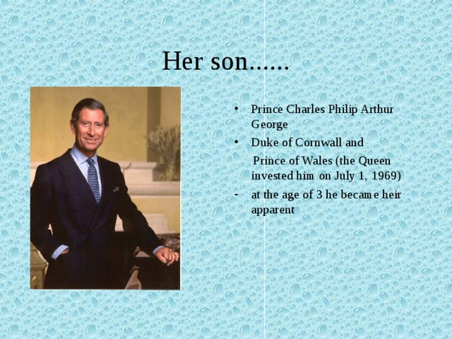 Her son...... Prince Charles Philip Arthur George Duke of Cornwall and  Prince of Wales (the Queen invested him on July 1, 1969) at the age of 3 he became heir apparent  