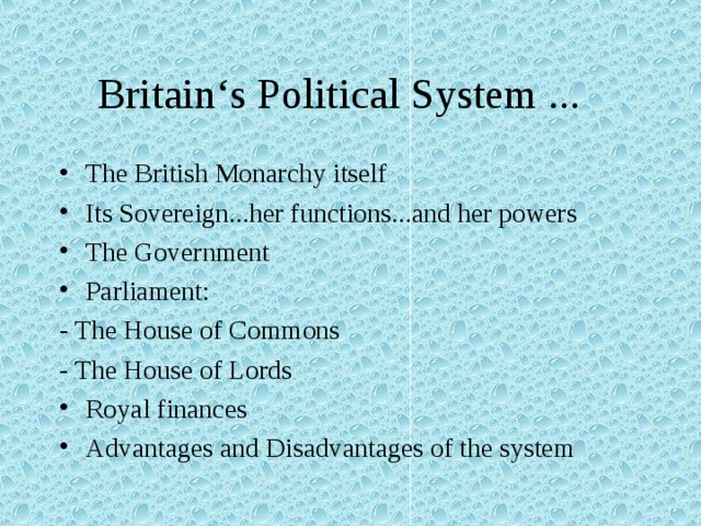 Britain‘s Political System ... The British Monarchy itself Its Sovereign...her functions...and her powers The Government Parliament: - The House of Commons - The House of Lords Royal finances Advantages and Disadvantages of the system 