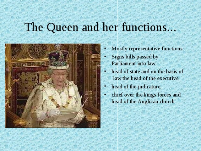 The Queen and her functions... Mostly representative functions Signs bills passed by Parliament into law head of state and on the basis of law the head of the executive, head of the judicature, chief over the kings forces and head of the Anglican church 