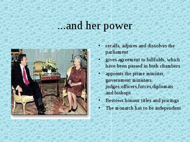 ...and her power recalls, adjures and dissolves the parliament gives agreement to billfolds, which have been passed in both chambers appoints the prime minister, government ministers, judges,officers,forces,diplomats and bishops Bestows honour titles and pricings The monarch has to be independent  