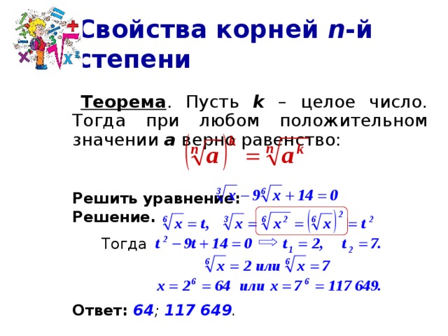 Свойства корней n -й степени   Теорема . Пусть k – целое число. Тогда при любом положительном значении а верно равенство:  Решить уравнение:  Решение.     Тогда   Ответ: 64 ; 117 649 .  