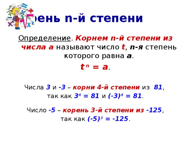 Корень n-й степени Определение . Корнем n-й степени из числа а называют число t , n-я степень которого равна а . t  n = a . Числа 3 и -3 – корни 4-й степени из 81 , так как 3 4 = 81 и (-3) 4 = 81 . Число -5 – корень 3-й степени из  -125 , так как (-5) 3 = -125 . 