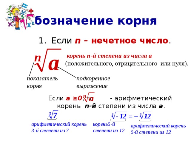 Обозначение корня Если n – нечетное число .  Если а ≥0 , то - арифметический корень n-й степени из числа а .  корень n-й степени из числа а  (положительного, отрицательного или нуля). показатель подкоренное корня выражение корень5-й арифметический корень степени из 12 3-й степени из 7 арифметический корень 5-й степени из 12 