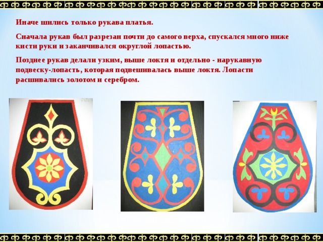 Иначе шились только рукава платья.  Сначала рукав был разрезан почти до самого верха, спускался много ниже кисти руки и заканчивался округлой лопастью.  Позднее рукав делали узким, выше локтя и отдельно - нарукавную подвеску-лопасть, которая подвешивалась выше локтя. Лопасти расшивались золотом и серебром.  Эскизы подвесок - лопастей 