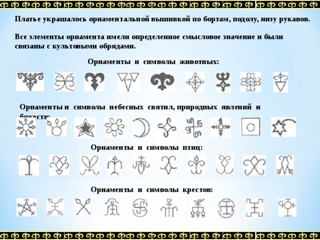  Платье украшалось орнаментальной вышивкой по бортам, подолу, низу рукавов.  Все элементы орнамента имели определенное смысловое значение и были связаны с культовыми обрядами. Орнаменты и символы животных: Орнаменты и символы небесных святил, природных явлений и божеств: Орнаменты и символы птиц: Орнаменты и символы крестов: 