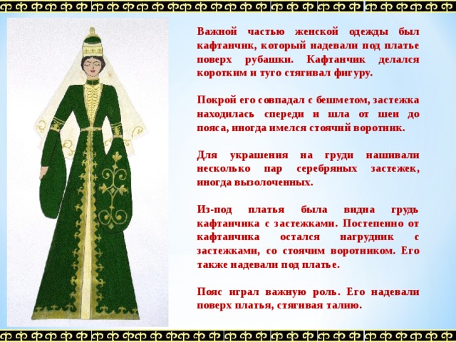 Важной частью женской одежды был кафтанчик, который надевали под платье поверх рубашки. Кафтанчик делался коротким и туго стягивал фигуру.  Покрой его совпадал с бешметом, застежка находилась спереди и шла от шеи до пояса, иногда имелся стоячий воротник.  Для украшения на груди нашивали несколько пар серебряных застежек, иногда вызолоченных.  Из-под платья была видна грудь кафтанчика с застежками. Постепенно от кафтанчика остался нагрудник с застежками, со стоячим воротником. Его также надевали под платье.  Пояс играл важную роль. Его надевали поверх платья, стягивая талию.  
