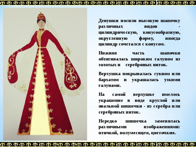 Девушки носили высокую шапочку различных видов - цилиндрическую, конусообразную, округленную форму, иногда цилиндр сочетался с конусом. Нижняя часть шапочки обтягивалась широким галуном из золотых и серебряных ниток. Верхушка покрывалась сукном или бархатом и украшалась узкими галунами. На самой верхушке имелось украшение в виде круглой или овальной шишечки - из серебра или серебряных ниток. Нередко шишечка заменялась различными изображениями: птичкой, полумесяцем, цветочком. 