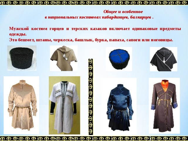  Общее и особенное  в национальных костюмах кабардинцев, балкарцев . Мужской костюм горцев и терских казаков включает одинаковые предметы одежды. Это бешмет, штаны, черкеска, башлык, бурка, папаха, сапоги или ноговицы.   
