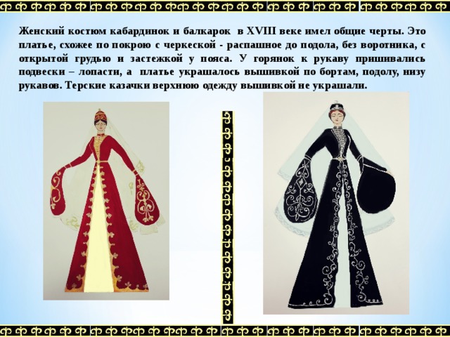 Женский костюм кабардинок и балкарок в XVIII веке имел общие черты. Это платье, схожее по покрою с черкеской - распашное до подола, без воротника, с открытой грудью и застежкой у пояса. У горянок к рукаву пришивались подвески – лопасти, а платье украшалось вышивкой по бортам, подолу, низу рукавов. Терские казачки верхнюю одежду вышивкой не украшали. 