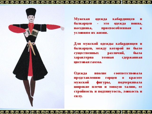 Мужская одежда кабардинцев и балкарцев - это одежда воина, наездника, приспособленная к условиям их жизни.   Для мужской одежды кабардинцев и балкарцев, между которой не было существенных различий, была характерна темная сдержанная цветовая гамма.   Одежда вполне соответствовала представлению горцев о красоте мужской фигуры, подчеркивала широкие плечи и тонкую талию, ее стройность и подтянутость, ловкость и силу.  