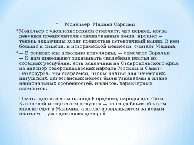 Модельер Мадина Саральп Модельер с удовлетворением отмечает, что период, когда девушки предпочитали стилизованные вещи, прошел — теперь заказчицы хотят полностью аутентичный наряд. В нем больше и смысла, и исторической ценности, считает Мадина. —  В регионе мы довольно популярны, — отмечает Саральп. — К нам приезжают заказывать свадебные платья из соседних республик, есть заказчики из Ставропольского края, из диаспор северокавказских народов Москвы и Санкт-Петербурга. Мы стараемся, чтобы платья для чеченских, ингушских, дагестанских невест были узнаваемы в плане национальных особенностей, нюансов, характерных элементов.   Платье для невесты принца Иордании, наряды для Сати Казановой и еще сотен девушек — за свадебным образом многие едут в Нальчик, а после возвращаются за новым платьем — уже для своих дочерей     
