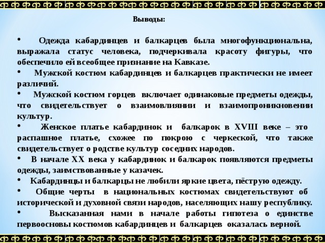  Выводы:   Одежда кабардинцев и балкарцев была многофункциональна, выражала статус человека, подчеркивала красоту фигуры, что обеспечило ей всеобщее признание на Кавказе.  Мужской костюм кабардинцев и балкарцев практически не имеет различий.  Мужской костюм горцев включает одинаковые предметы одежды, что свидетельствует о взаимовлиянии и взаимопроникновении культур.  Женское платье кабардинок и балкарок в XVIII веке – это распашное платье, схожее по покрою с черкеской, что также свидетельствует о родстве культур соседних народов.  В начале XX века у кабардинок и балкарок появляются предметы одежды, заимствованные у казачек.  Кабардинцы и балкарцы не любили яркие цвета, пёструю одежду.  Общие черты в национальных костюмах свидетельствуют об исторической и духовной связи народов, населяющих нашу республику.  Высказанная нами в начале работы гипотеза о единстве первоосновы костюмов кабардинцев и балкарцев оказалась верной.  