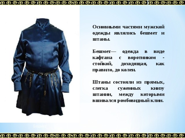 Основными частями мужской одежды являлись бешмет и штаны.  Бешмет— одежда в виде кафтана с воротником - стойкой, доходящая, как правило, до колен.  Штаны состояли из прямых, слегка суженных книзу штанин, между которыми вшивался ромбовидный клин.   Бешмет 