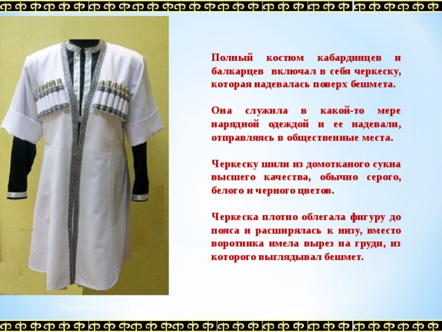 Полный костюм кабардинцев и балкарцев включал в себя черкеску, которая надевалась поверх бешмета.  Она служила в какой-то мере нарядной одеждой и ее надевали, отправляясь в общественные места.  Черкеску шили из домотканого сукна высшего качества, обычно серого, белого и черного цветов.  Черкеска плотно облегала фигуру до пояса и расширялась к низу, вместо воротника имела вырез на груди, из которого выглядывал бешмет.  Черкеска 
