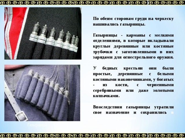 По обеим сторонам груди на черкеску нашивались газырницы.  Газырницы - карманы с мелкими отделениями, в которые вкладывали круглые деревянные или костяные трубочки с заготовленными в них зарядами для огнестрельного оружия.  У бедных крестьян они были простые, деревянные с белыми костяными наконечниками, у богатых - из кости, с черненными серебряными или даже золотыми колпачками.  Впоследствии газырницы утратили свое назначение и сохранились в качестве украшения . Газырницы 
