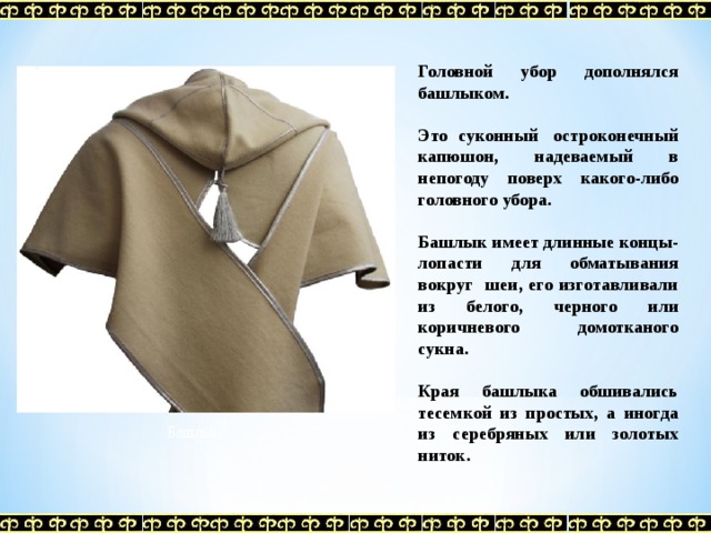 Головной убор дополнялся башлыком.  Это суконный  остроконечный капюшон, надеваемый в непогоду поверх какого-либо головного убора.  Башлык имеет длинные концы-лопасти для обматывания вокруг шеи, его изготавливали из белого, черного или коричневого домотканого сукна.  Края башлыка обшивались тесемкой из простых, а иногда из серебряных или золотых ниток.  Башлык 