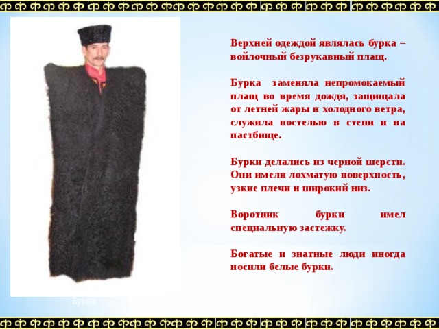 Верхней одеждой являлась бурка – войлочный безрукавный плащ.  Бурка заменяла непромокаемый плащ во время дождя, защищала от летней жары и холодного ветра, служила постелью в степи и на пастбище.  Бурки делались из черной шерсти. Они имели лохматую поверхность, узкие плечи и широкий низ.  Воротник бурки имел специальную застежку.  Богатые и знатные люди иногда носили белые бурки.  Бурка 