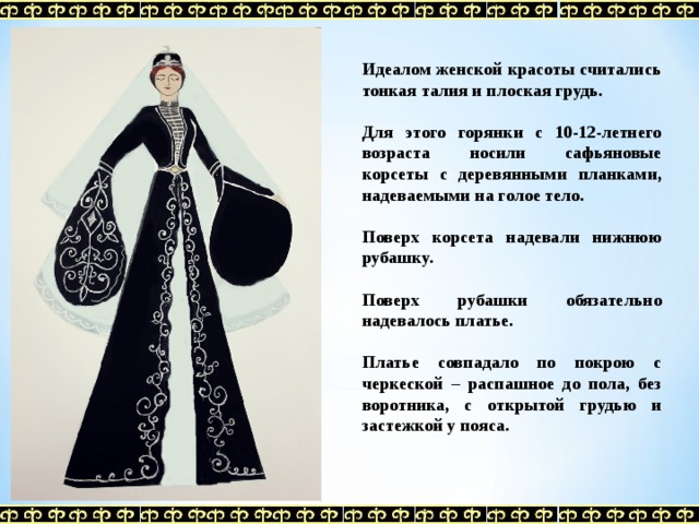 Идеалом женской красоты считались тонкая талия и плоская грудь.  Для этого горянки с 10-12-летнего возраста носили сафьяновые корсеты с деревянными планками, надеваемыми на голое тело.  Поверх корсета надевали нижнюю рубашку.  Поверх рубашки обязательно надевалось платье.  Платье совпадало по покрою с черкеской – распашное до пола, без воротника, с открытой грудью и застежкой у пояса.  