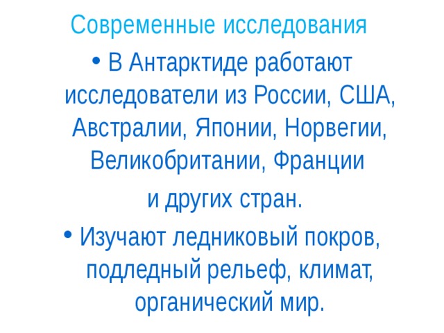 Современные исследования В Антарктиде работают исследователи из России, США, Австралии, Японии, Норвегии, Великобритании, Франции  и других стран. Изучают ледниковый покров, подледный рельеф, климат, органический мир. 