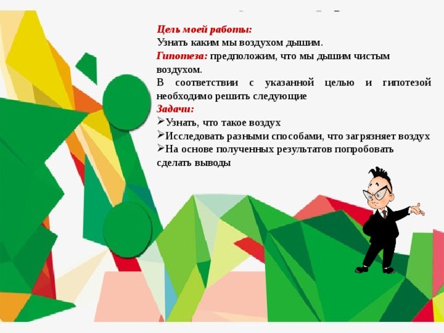  Цель моей работы: Узнать каким мы воздухом дышим. Гипотеза:  предположим, что мы дышим чистым воздухом. В соответствии с указанной целью и гипотезой необходимо решить следующие Задачи: Узнать, что такое воздух Исследовать разными способами, что загрязняет воздух На основе полученных результатов попробовать сделать выводы 