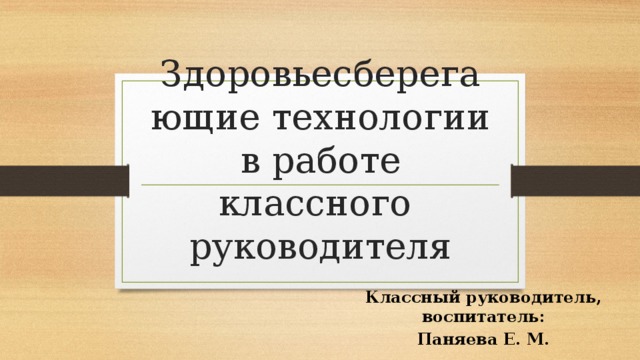 Здоровьесберегающие технологии в работе классного руководителя Классный руководитель, воспитатель: Паняева Е. М. 