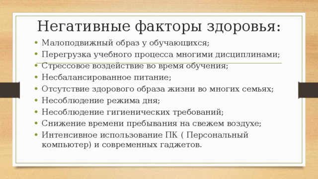 Негативные факторы здоровья: Малоподвижный образ у обучающихся; Перегрузка учебного процесса многими дисциплинами; Стрессовое воздействие во время обучения; Несбалансированное питание; Отсутствие здорового образа жизни во многих семьях; Несоблюдение режима дня; Несоблюдение гигиенических требований; Снижение времени пребывания на свежем воздухе; Интенсивное использование ПК ( Персональный компьютер) и современных гаджетов. 
