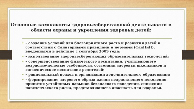 Основные компоненты здоровьесберегающей деятельности в области охраны и укрепления здоровья детей:   –  создание условий для благоприятного роста и развития детей в соответствии с Санитарными правилами и нормами (СанПиН), введенными в действие с сентября 2003 года; –  использование здоровьесберегающих образовательных технологий; –  совершенствование физического воспитания, учитывающего возрастно-половые особенности, состояния здоровья школьников и гигиеническое воспитание родителей; –  рациональный подход к организации дополнительного образования; –  формирование здорового образа жизни подрастающего поколения, привитие устойчивых навыков безопасного поведения, снижении поведенческого риска, представляющего опасность для здоровья. 