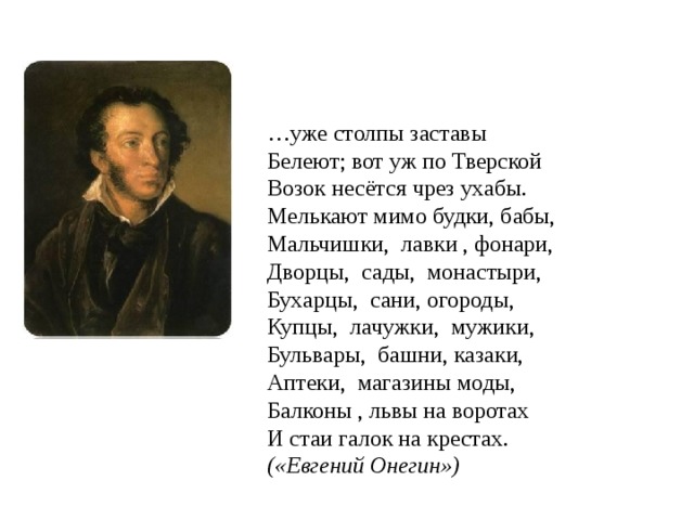 … уже столпы заставы  Белеют; вот уж по Тверской  Возок несётся чрез ухабы.  Мелькают мимо будки, бабы,  Мальчишки, лавки , фонари,  Дворцы, сады, монастыри,  Бухарцы, сани, огороды,  Купцы, лачужки, мужики,  Бульвары, башни, казаки,  Аптеки, магазины моды,  Балконы , львы на воротах  И стаи галок на крестах.  («Евгений Онегин»)