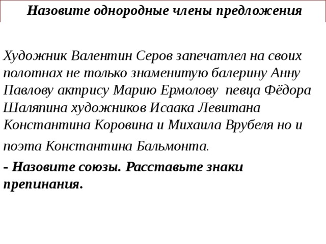 Назовите однородные члены предложения     Художник Валентин Серов запечатлел на своих полотнах не  только знаменитую балерину Анну Павлову актрису Марию  Ермолову певца Фёдора Шаляпина художников Исаака  Левитана Константина Коровина и Михаила Врубеля но и поэта Константина Бальмонта. - Назовите союзы. Расставьте знаки  препинания.
