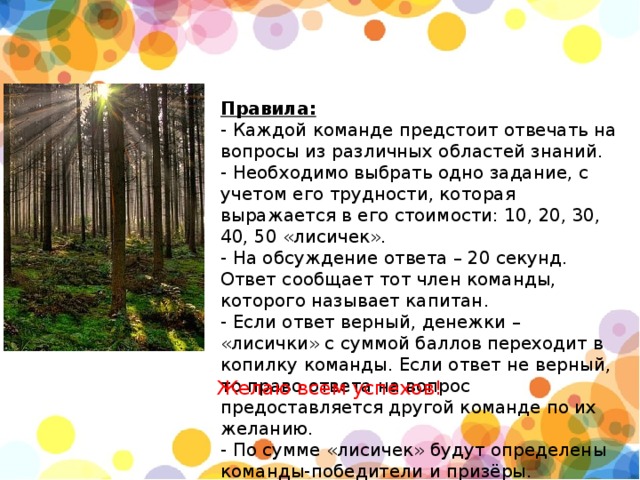 Правила:  - Каждой команде предстоит отвечать на вопросы из различных областей знаний.  - Необходимо выбрать одно задание, с учетом его трудности, которая выражается в его стоимости: 10, 20, 30, 40, 50 «лисичек».  - На обсуждение ответа – 20 секунд. Ответ сообщает тот член команды, которого называет капитан.  - Если ответ верный, денежки – «лисички» с суммой баллов переходит в копилку команды. Если ответ не верный, то право ответа на вопрос предоставляется другой команде по их желанию.  - По сумме «лисичек» будут определены команды-победители и призёры.   Желаю всем успехов! 