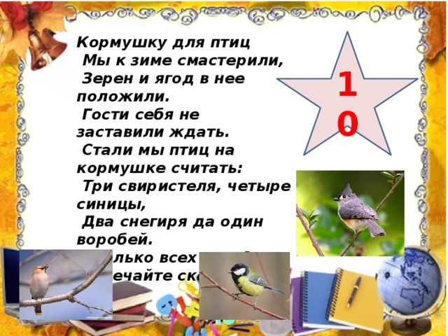 Кормушку для птиц  Мы к зиме смастерили,  Зерен и ягод в нее положили.  Гости себя не заставили ждать.  Стали мы птиц на кормушке считать:  Три свиристеля, четыре синицы,  Два снегиря да один воробей.  Сколько всех птиц?  Отвечайте скорей. 10 